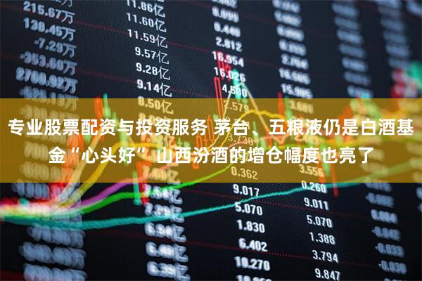 专业股票配资与投资服务 茅台、五粮液仍是白酒基金“心头好” 山西汾酒的增仓幅度也亮了