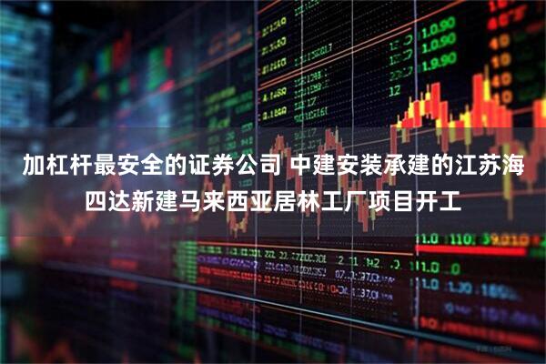 加杠杆最安全的证券公司 中建安装承建的江苏海四达新建马来西亚居林工厂项目开工