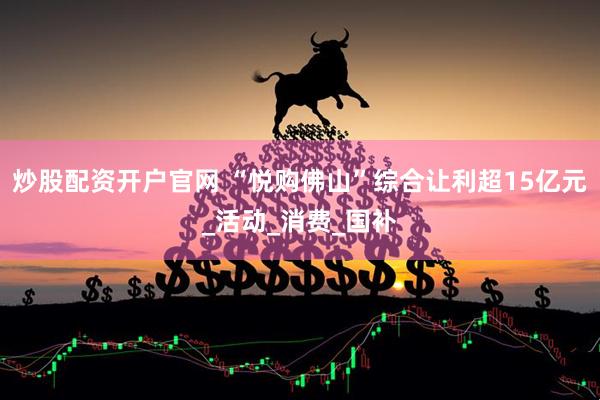 炒股配资开户官网 “悦购佛山”综合让利超15亿元_活动_消费_国补