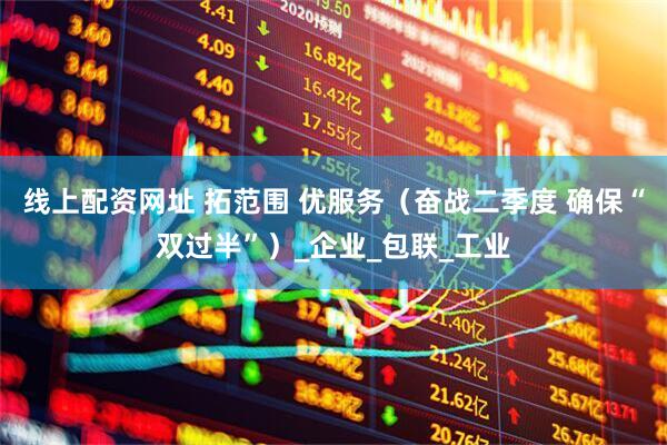 线上配资网址 拓范围 优服务（奋战二季度 确保“双过半”）_企业_包联_工业