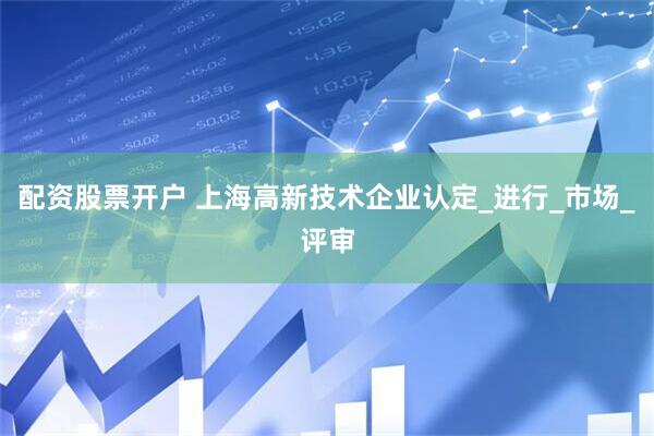 配资股票开户 上海高新技术企业认定_进行_市场_评审