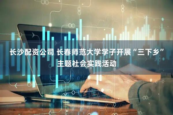 长沙配资公司 长春师范大学学子开展“三下乡”主题社会实践活动
