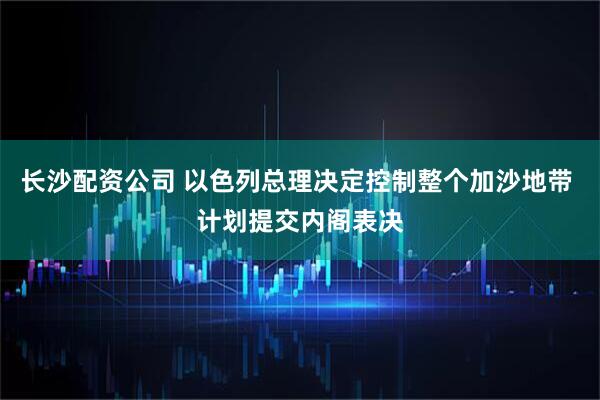 长沙配资公司 以色列总理决定控制整个加沙地带 计划提交内阁表决