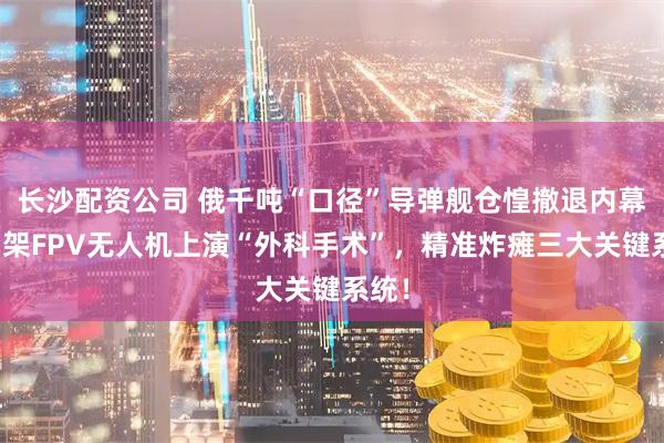 长沙配资公司 俄千吨“口径”导弹舰仓惶撤退内幕：两架FPV无人机上演“外科手术”，精准炸瘫三大关键系统！