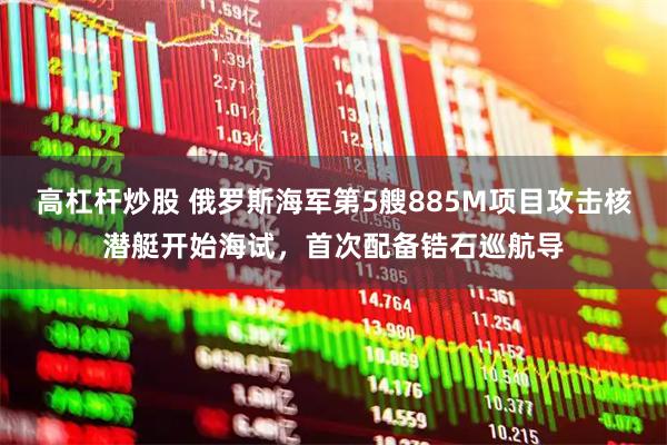 高杠杆炒股 俄罗斯海军第5艘885M项目攻击核潜艇开始海试，首次配备锆石巡航导