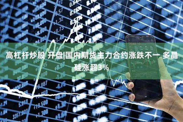 高杠杆炒股 开盘|国内期货主力合约涨跌不一 多晶硅涨超3%