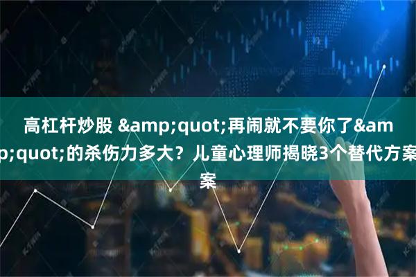 高杠杆炒股 &quot;再闹就不要你了&quot;的杀伤力多大？儿童心理师揭晓3个替代方案