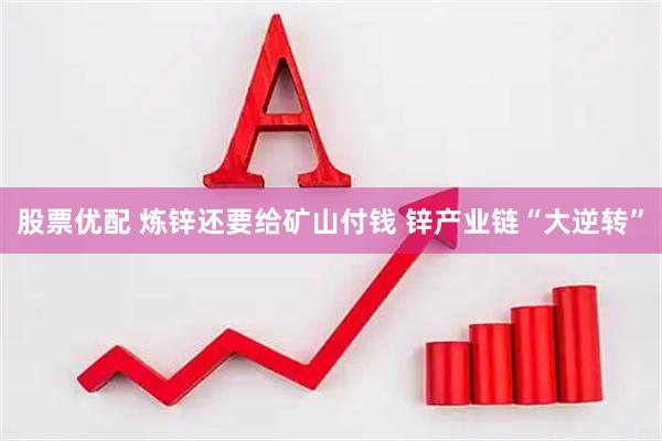 股票优配 炼锌还要给矿山付钱 锌产业链“大逆转”