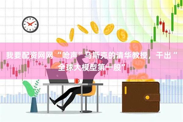 我要配资网网 “呛声”马斯克的清华教授，干出“全球大模型第一股”